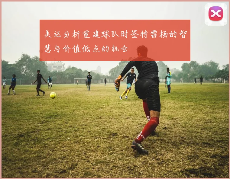 美记分析重建球队时签特雷杨的智慧与价值低点的机会
