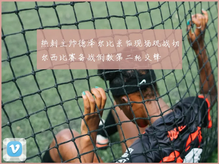 热刺主帅德泽尔比亲临现场观战切尔西比赛备战倒数第二轮交锋