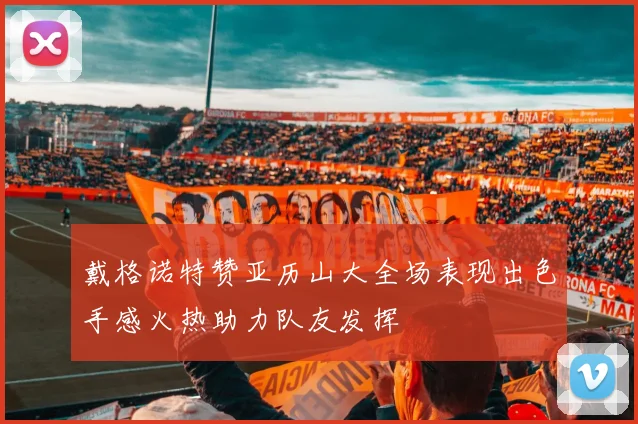 戴格诺特赞亚历山大全场表现出色手感火热助力队友发挥