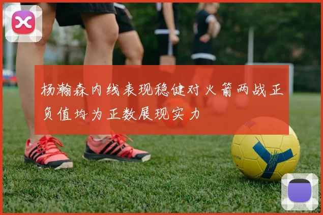 杨瀚森内线表现稳健对火箭两战正负值均为正数展现实力