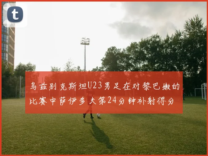 乌兹别克斯坦U23男足在对黎巴嫩的比赛中萨伊多夫第24分钟补射得分领先1-0