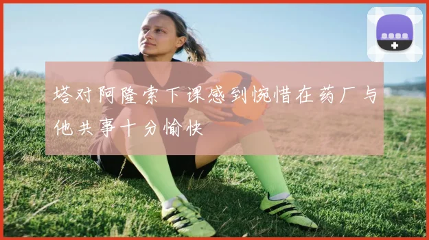 塔对阿隆索下课感到惋惜在药厂与他共事十分愉快
