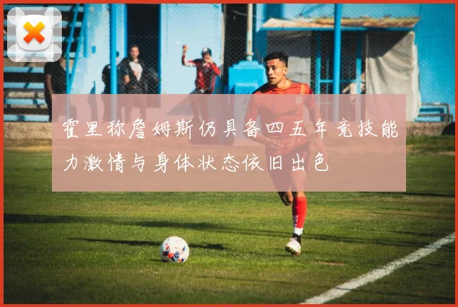 霍里称詹姆斯仍具备四五年竞技能力激情与身体状态依旧出色