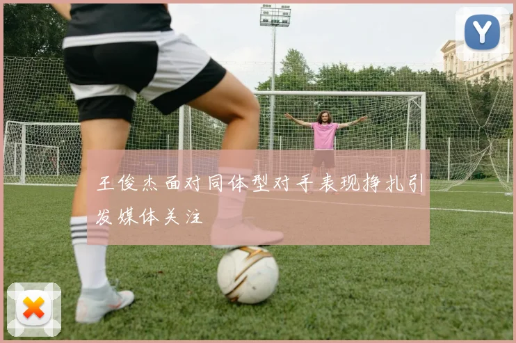 王俊杰面对同体型对手表现挣扎引发媒体关注