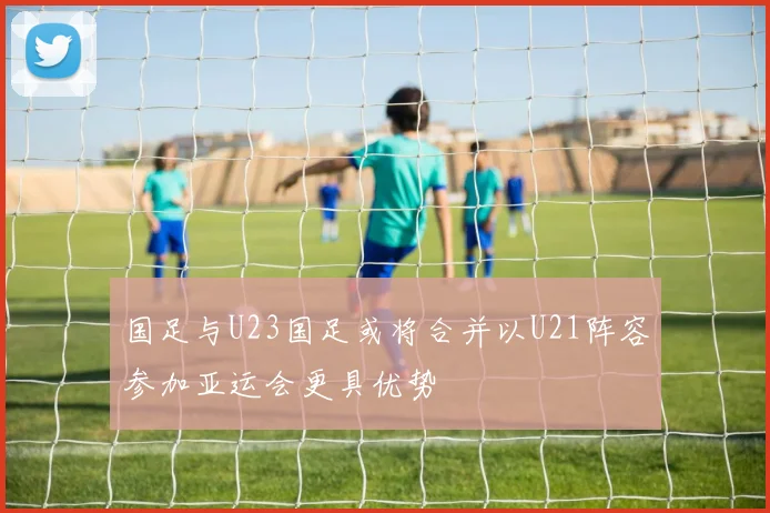 国足与U23国足或将合并以U21阵容参加亚运会更具优势