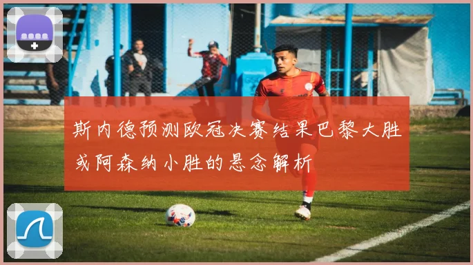 斯内德预测欧冠决赛结果巴黎大胜或阿森纳小胜的悬念解析